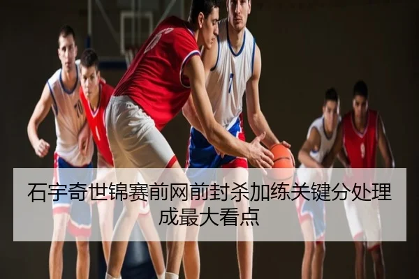 石宇奇世锦赛前网前封杀加练关键分处理成最大看点