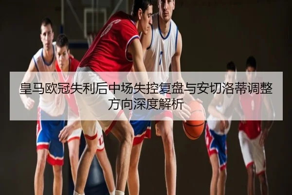 皇马欧冠失利后中场失控复盘与安切洛蒂调整方向深度解析