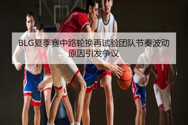 BLG夏季赛中路轮换再试验团队节奏波动原因引发争议