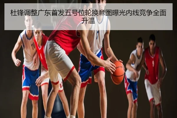 杜锋调整广东首发五号位轮换意图曝光内线竞争全面升温