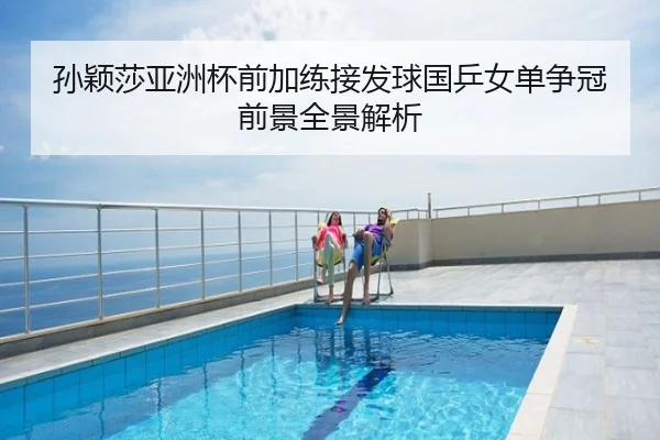 孙颖莎亚洲杯前加练接发球国乒女单争冠前景全景解析