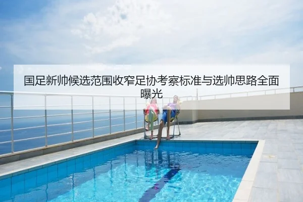 国足新帅候选范围收窄足协考察标准与选帅思路全面曝光