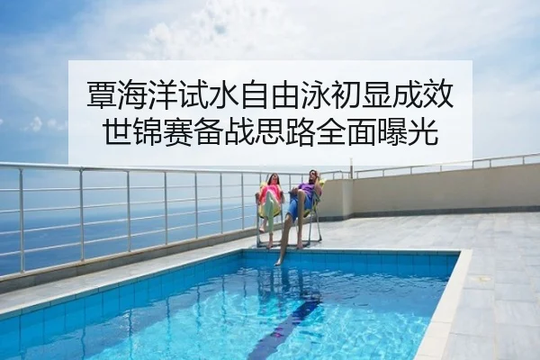 覃海洋试水自由泳初显成效 世锦赛备战思路全面曝光